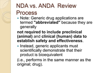 NDA vs. ANDA Review
Process
 Note: Generic drug applications are
termed "abbreviated" because they are
generally
not required to include preclinical
(animal) and clinical (human) data to
establish safety and effectiveness.
 Instead, generic applicants must
scientifically demonstrate that their
product is bioequivalent
(i.e., performs in the same manner as the
original; drug).
 