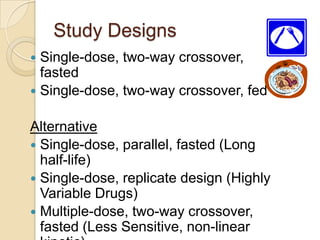Study Designs
 Single-dose, two-way crossover,
fasted
 Single-dose, two-way crossover, fed
Alternative
 Single-dose, parallel, fasted (Long
half-life)
 Single-dose, replicate design (Highly
Variable Drugs)
 Multiple-dose, two-way crossover,
fasted (Less Sensitive, non-linear
 