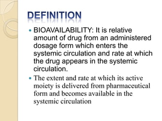  BIOAVAILABILITY: It is relative
amount of drug from an administered
dosage form which enters the
systemic circulation and rate at which
the drug appears in the systemic
circulation.
 The extent and rate at which its active
moiety is delivered from pharmaceutical
form and becomes available in the
systemic circulation
 
