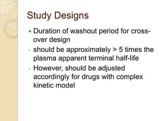 Study Designs
 Duration of washout period for cross-
over design
- should be approximately > 5 times the
plasma apparent terminal half-life
- However, should be adjusted
accordingly for drugs with complex
kinetic model
 