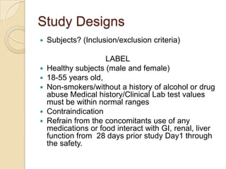 Study Designs
 Subjects? (Inclusion/exclusion criteria)
LABEL
 Healthy subjects (male and female)
 18-55 years old,
 Non-smokers/without a history of alcohol or drug
abuse Medical history/Clinical Lab test values
must be within normal ranges
 Contraindication
 Refrain from the concomitants use of any
medications or food interact with GI, renal, liver
function from 28 days prior study Day1 through
the safety.
 
