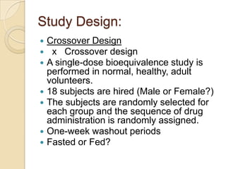 Study Design:
 Crossover Design
 x Crossover design
 A single-dose bioequivalence study is
performed in normal, healthy, adult
volunteers.
 18 subjects are hired (Male or Female?)
 The subjects are randomly selected for
each group and the sequence of drug
administration is randomly assigned.
 One-week washout periods
 Fasted or Fed?
 