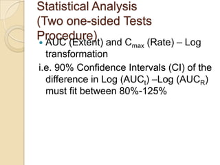 Statistical Analysis
(Two one-sided Tests
Procedure)
 AUC (Extent) and Cmax (Rate) – Log
transformation
i.e. 90% Confidence Intervals (CI) of the
difference in Log (AUCt) –Log (AUCR)
must fit between 80%-125%
 