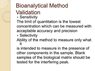 Bioanalytical Method
Validation
 Sensitivity
The limit of quantitation is the lowest
concentration which can be measured with
acceptable accuracy and precision
 Selectivity
Ability of the method to measure only what
it
is intended to measure in the presence of
other components in the sample. Blank
samples of the biological matrix should be
tested for the interfering peak.
 