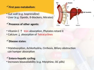First pass metabolism:
:
• Gut wall (e.g. Isoprenaline)
• Liver (e.g. Opoids, ß-blockers, Nitrates)
Presence of other agents
Presence of other agents:
:
• Vitamin C ↑ Iron absorption, Phytates retard it
• Calcium ↓ absorption of Tetracyclines
Disease states:
:
• Malabsorption, Achlorhydria, Cirrhosis, Biliary obstruction
can hamper absorption
Entero-hepatic cycling:
:
• Increases bioavailability (e.g. Morphine, OC pills)
 