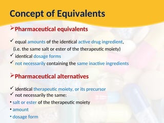 Concept of Equivalents
Pharmaceutical equivalents
 equal amounts of the identical active drug ingredient,
(i.e. the same salt or ester of the therapeutic moiety)
 identical dosage forms
 not necessarily containing the same inactive ingredients
Pharmaceutical alternatives
 identical therapeutic moiety, or its precursor
 not necessarily the same:
• salt or ester of the therapeutic moiety
• amount
• dosage form
 