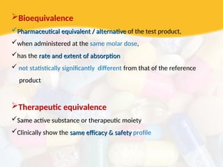 Bioequivalence
Pharmaceutical equivalent / alternative
Pharmaceutical equivalent / alternative of the test product,
when administered at the same molar dose,
has the rate and extent of absorption
rate and extent of absorption
 not statistically significantly different from that of the reference
product
Therapeutic equivalence
Same active substance or therapeutic moiety
Clinically show the same efficacy & safety
same efficacy & safety profile
 