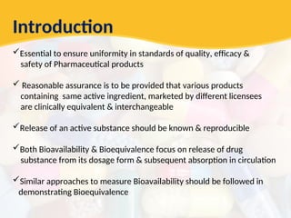 Introduction
Essential to ensure uniformity in standards of quality, efficacy &
safety of Pharmaceutical products
 Reasonable assurance is to be provided that various products
containing same active ingredient, marketed by different licensees
are clinically equivalent & interchangeable
Release of an active substance should be known & reproducible
Both Bioavailability & Bioequivalence focus on release of drug
substance from its dosage form & subsequent absorption in circulation
Similar approaches to measure Bioavailability should be followed in
demonstrating Bioequivalence
 
