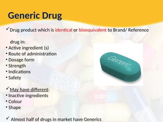 Generic Drug
Drug product which is identical or bioequivalent to Brand/ Reference
drug in:
• Active ingredient (s)
• Route of administration
• Dosage form
• Strength
• Indications
• Safety
May have different:
• Inactive ingredients
• Colour
• Shape
 Almost half of drugs in market have Generics
 
