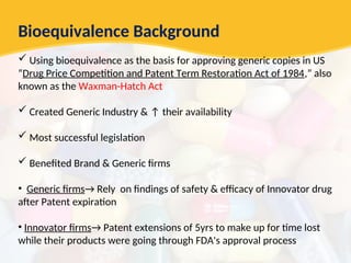 Bioequivalence Background
 Using bioequivalence as the basis for approving generic copies in US
“Drug Price Competition and Patent Term Restoration Act of 1984,” also
known as the Waxman-Hatch Act
 Created Generic Industry & ↑ their availability
 Most successful legislation
 Benefited Brand & Generic firms
• Generic firms→ Rely on findings of safety & efficacy of Innovator drug
after Patent expiration
• Innovator firms→ Patent extensions of 5yrs to make up for time lost
while their products were going through FDA's approval process
 