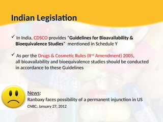 Indian Legislation
 In India, CDSCO provides “Guidelines for Bioavailability &
Bioequivalence Studies” mentioned in Schedule Y
 As per the Drugs & Cosmetic Rules (IInd
Amendment) 2005,
all bioavailability and bioequivalence studies should be conducted
in accordance to these Guidelines
News:
Ranbaxy faces possibility of a permanent injunction in US
CNBC; January 27, 2012
 