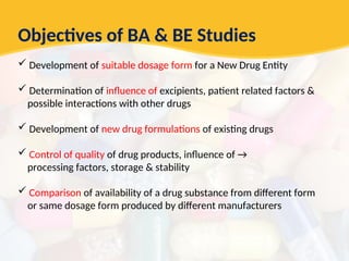 Objectives of BA & BE Studies
 Development of suitable dosage form for a New Drug Entity
 Determination of influence of excipients, patient related factors &
possible interactions with other drugs
 Development of new drug formulations of existing drugs
 Control of quality of drug products, influence of →
processing factors, storage & stability
 Comparison of availability of a drug substance from different form
or same dosage form produced by different manufacturers
 