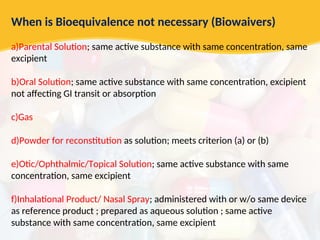 When is Bioequivalence not necessary (Biowaivers)
a)Parental Solution; same active substance with same concentration, same
excipient
b)Oral Solution; same active substance with same concentration, excipient
not affecting GI transit or absorption
c)Gas
d)Powder for reconstitution as solution; meets criterion (a) or (b)
e)Otic/Ophthalmic/Topical Solution; same active substance with same
concentration, same excipient
f)Inhalational Product/ Nasal Spray; administered with or w/o same device
as reference product ; prepared as aqueous solution ; same active
substance with same concentration, same excipient
 