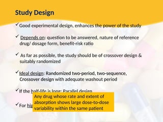 Study Design
Good experimental design, enhances the power of the study
 Depends on: question to be answered, nature of reference
drug/ dosage form, benefit-risk ratio
 As far as possible, the study should be of crossover design &
suitably randomized
Ideal design: Randomized two-period, two-sequence,
Randomized two-period, two-sequence,
Crossover design
Crossover design with adequate washout period
If the half-life is long: Parallel design
For highly variable drugs: Replicate design
Any drug whose rate and extent of
absorption shows large dose-to-dose
variability within the same patient
 