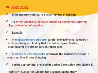 VI. Pilot Study
 If the sponsor chooses, in a small number of subjects
 To assess variability, optimize sample collection time intervals
& provide other information
 Example:
• Immediate-release products: careful timing of initial samples→
avoid a subsequent finding that the first sample collection,
occured after the plasma concentration peak
• Modified-release products: determine the sampling schedule →
assess lag time & dose dumping
 Can be appropriate, provided its design & execution are suitable &
sufficient number of subjects have completed the study
 