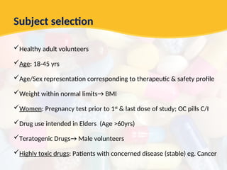Subject selection
Healthy adult volunteers
Age: 18-45 yrs
Age/Sex representation corresponding to therapeutic & safety profile
Weight within normal limits→ BMI
Women: Pregnancy test prior to 1st
& last dose of study; OC pills C/I
Drug use intended in Elders (Age >60yrs)
Teratogenic Drugs→ Male volunteers
Highly toxic drugs: Patients with concerned disease (stable) eg. Cancer
 