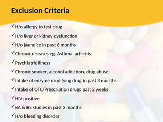 Exclusion Criteria
H/o allergy to test drug
H/o liver or kidney dysfunction
H/o jaundice in past 6 months
Chronic diseases eg. Asthma, arthritis
Psychiatric illness
Chronic smoker, alcohol addiction, drug abuse
Intake of enzyme modifying drug in past 3 months
Intake of OTC/Prescription drugs past 2 weeks
HIV positive
BA & BE studies in past 3 months
H/o bleeding disorder
 