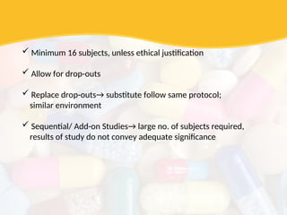  Minimum 16 subjects, unless ethical justification
 Allow for drop-outs
 Replace drop-outs→ substitute follow same protocol;
similar environment
 Sequential/ Add-on Studies→ large no. of subjects required,
results of study do not convey adequate significance
 