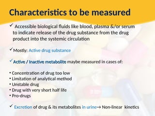 Characteristics to be measured
 Accessible biological fluids like blood, plasma &/or serum
to indicate release of the drug substance from the drug
product into the systemic circulation
Mostly: Active drug substance
Active / Inactive metabolite
Active / Inactive metabolite maybe measured in cases of:
• Concentration of drug too low
• Limitation of analytical method
• Unstable drug
• Drug with very short half life
• Pro-drugs
 Excretion of drug & its metabolites in urine→ Non-linear kinetics
 