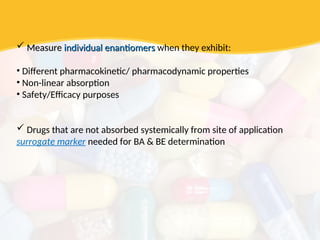  Measure
Measure individual enantiomers
individual enantiomers when they exhibit:
• Different pharmacokinetic/ pharmacodynamic properties
• Non-linear absorption
• Safety/Efficacy purposes
 Drugs that are not absorbed systemically from site of application
surrogate marker needed for BA & BE determination
 
