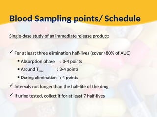 Blood Sampling points/ Schedule
Single-dose study of an immediate release product:
 For at least three elimination half-lives (cover >80% of AUC)
• Absorption phase : 3-4 points
• Around Tmax : 3-4points
• During elimination : 4 points
 Intervals not longer than the half-life of the drug
 If urine tested, collect it for at least 7 half-lives
 