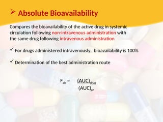  Absolute Bioavailability
Compares the bioavailability of the active drug in systemic
circulation following non-intravenous administration with
the same drug following intravenous administration
 For drugs administered intravenously, bioavailability is 100%
 Determination of the best administration route
Fab = (AUC)drug
(AUC)IV
 