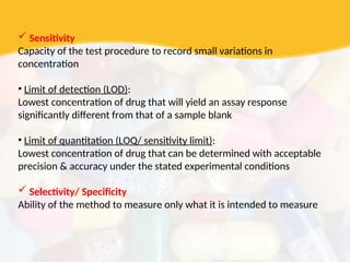  Sensitivity
Capacity of the test procedure to record small variations in
concentration
• Limit of detection (LOD):
Lowest concentration of drug that will yield an assay response
significantly different from that of a sample blank
• Limit of quantitation (LOQ/ sensitivity limit):
Lowest concentration of drug that can be determined with acceptable
precision & accuracy under the stated experimental conditions
 Selectivity/ Specificity
Ability of the method to measure only what it is intended to measure
 