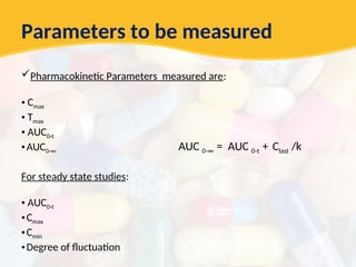 Parameters to be measured
Pharmacokinetic Parameters measured are:
• Cmax
• Tmax
• AUC0-t
•AUC0-∞
For steady state studies:
• AUC0-t
•Cmax
•Cmin
•Degree of fluctuation
AUC 0-∞ = AUC 0-t + Clast /k
 
