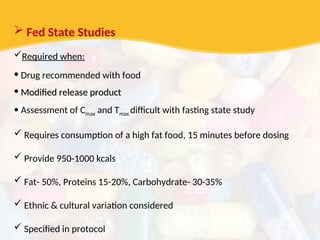  Fed State Studies
Required when:
• Drug recommended with food
• Modified release product
Modified release product
• Assessment of Cmax and Tmax difficult with fasting state study
 Requires consumption of a high fat food, 15 minutes before dosing
 Provide 950-1000 kcals
 Fat- 50%, Proteins 15-20%, Carbohydrate- 30-35%
 Ethnic & cultural variation considered
 Specified in protocol
 