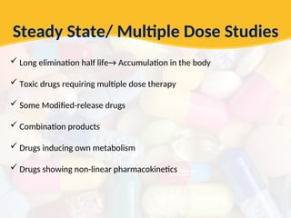 Steady State/ Multiple Dose Studies
 Long elimination half life→ Accumulation in the body
 Toxic drugs requiring multiple dose therapy
 Some Modified-release drugs
 Combination products
 Drugs inducing own metabolism
 Drugs showing non-linear pharmacokinetics
 
