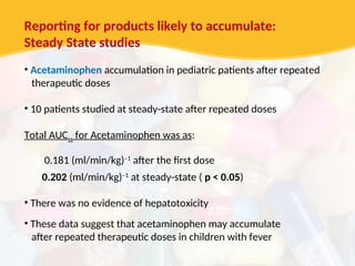 Reporting for products likely to accumulate:
Steady State studies
• Acetaminophen accumulation in pediatric patients after repeated
therapeutic doses
• 10 patients studied at steady-state after repeated doses
Total AUCss for Acetaminophen was as:
0.181 (ml/min/kg)–1
after the first dose
0.202 (ml/min/kg)–1
at steady-state ( p < 0.05)
• There was no evidence of hepatotoxicity
• These data suggest that acetaminophen may accumulate
after repeated therapeutic doses in children with fever
 