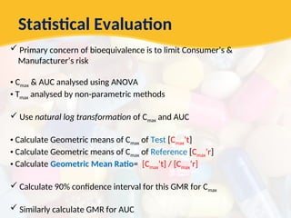 Statistical Evaluation
 Primary concern of bioequivalence is to limit Consumer’s &
Manufacturer’s risk
• Cmax & AUC analysed using ANOVA
• Tmax analysed by non-parametric methods
 Use natural log transformation of Cmax and AUC
• Calculate Geometric means of Cmax of Test [Cmax’t]
• Calculate Geometric means of Cmax of Reference [Cmax’r]
• Calculate Geometric Mean Ratio= [Cmax’t] / [Cmax’r]
 Calculate 90% confidence interval for this GMR for Cmax
 Similarly calculate GMR for AUC
 