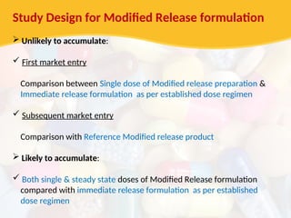 Study Design for Modified Release formulation
 Unlikely to accumulate:
 First market entry
Comparison between Single dose of Modified release preparation &
Immediate release formulation as per established dose regimen
 Subsequent market entry
Comparison with Reference Modified release product
 Likely to accumulate:
 Both single & steady state doses of Modified Release formulation
compared with immediate release formulation as per established
dose regimen
 