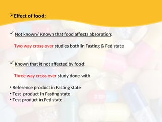 Effect of food:
 Not known/ Known that food affects absorption:
Two way cross over studies both in Fasting & Fed state
 Known that it not affected by food:
Three way cross over study done with
• Reference product in Fasting state
• Test product in Fasting state
• Test product in Fed state
 