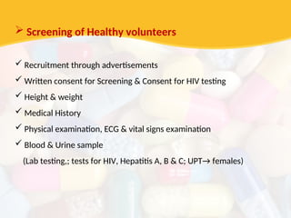  Screening of Healthy volunteers
 Recruitment through advertisements
 Written consent for Screening & Consent for HIV testing
 Height & weight
 Medical History
 Physical examination, ECG & vital signs examination
 Blood & Urine sample
(Lab testing,; tests for HIV, Hepatitis A, B & C; UPT→ females)
 