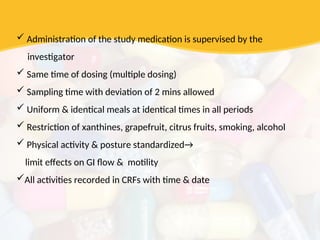  Administration of the study medication is supervised by the
investigator
 Same time of dosing (multiple dosing)
 Sampling time with deviation of 2 mins allowed
 Uniform & identical meals at identical times in all periods
 Restriction of xanthines, grapefruit, citrus fruits, smoking, alcohol
 Physical activity & posture standardized→
limit effects on GI flow & motility
All activities recorded in CRFs with time & date
 