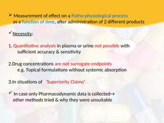  Measurement of effect on a Patho-physiological process
as a function of time, after administration of 2 different products
Necessity:
1. Quantitative analysis in plasma or urine not possible with
sufficient accuracy & sensitivity
2.Drug concentrations are not surrogate endpoints
e.g. Topical formulations without systemic absorption
3.In situations of ‘Superiority Claims’
 In case only Pharmacodynamic data is collected→
other methods tried & why they were unsuitable
 