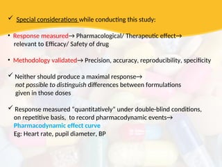  Special considerations while conducting this study:
• Response measured→ Pharmacological/ Therapeutic effect→
relevant to Efficacy/ Safety of drug
• Methodology validated→ Precision, accuracy, reproducibility, specificity
 Neither should produce a maximal response→
not possible to distinguish differences between formulations
given in those doses
 Response measured “quantitatively” under double-blind conditions,
on repetitive basis, to record pharmacodynamic events→
Pharmacodynamic effect curve
Eg: Heart rate, pupil diameter, BP
 