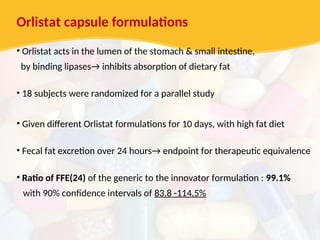 Orlistat capsule formulations
• Orlistat acts in the lumen of the stomach & small intestine,
by binding lipases→ inhibits absorption of dietary fat
• 18 subjects were randomized for a parallel study
• Given different Orlistat formulations for 10 days, with high fat diet
• Fecal fat excretion over 24 hours→ endpoint for therapeutic equivalence
• Ratio of FFE(24) of the generic to the innovator formulation : 99.1%
with 90% confidence intervals of 83.8 -114.5%
 