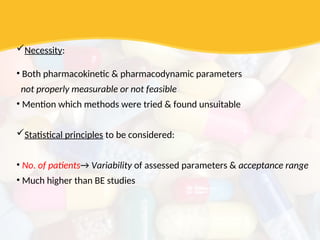 Necessity:
• Both pharmacokinetic & pharmacodynamic parameters
not properly measurable or not feasible
• Mention which methods were tried & found unsuitable
Statistical principles to be considered:
• No. of patients→ Variability of assessed parameters & acceptance range
• Much higher than BE studies
 
