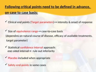 Following critical points need to be defined in advance,
on case to case basis:
 Clinical end points (Target parameters)→ intensity & onset of response
 Size of equivalence range→ case-to-case basis
(dependins on natural course of disease, efficacy of available treatments,
target parameter)
 Statistical confidence interval approach:
one-sided interval→ rule out inferiority
 Placebo included when appropriate
 Safety end-points in some cases
 