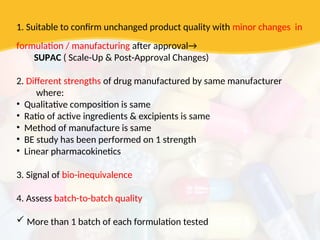 1. Suitable to confirm unchanged product quality with minor changes in
formulation / manufacturing after approval→
SUPAC ( Scale-Up & Post-Approval Changes)
2. Different strengths of drug manufactured by same manufacturer
where:
• Qualitative composition is same
• Ratio of active ingredients & excipients is same
• Method of manufacture is same
• BE study has been performed on 1 strength
• Linear pharmacokinetics
3. Signal of bio-inequivalence
4. Assess batch-to-batch quality
 More than 1 batch of each formulation tested
 