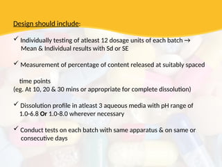 Design should include:
 Individually testing of atleast 12 dosage units of each batch →
Mean & Individual results with Sd or SE
 Measurement of percentage of content released at suitably spaced
time points
(eg. At 10, 20 & 30 mins or appropriate for complete dissolution)
 Dissolution profile in atleast 3 aqueous media with pH range of
1.0-6.8 Or 1.0-8.0 wherever necessary
 Conduct tests on each batch with same apparatus & on same or
consecutive days
 