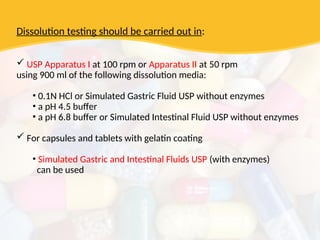 Dissolution testing should be carried out in:
 USP Apparatus I at 100 rpm or Apparatus II at 50 rpm
using 900 ml of the following dissolution media:
• 0.1N HCl or Simulated Gastric Fluid USP without enzymes
• a pH 4.5 buffer
• a pH 6.8 buffer or Simulated Intestinal Fluid USP without enzymes
 For capsules and tablets with gelatin coating
• Simulated Gastric and Intestinal Fluids USP (with enzymes)
can be used
 