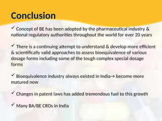 Conclusion
 Concept of BE has been adopted by the pharmaceutical industry &
national regulatory authorities throughout the world for over 20 years
 There is a continuing attempt to understand & develop more efficient
& scientifically valid approaches to assess bioequivalence of various
dosage forms including some of the tough complex special dosage
forms
 Bioequivalence industry always existed in India→ become more
matured now
 Changes in patent laws has added tremendous fuel to this growth
 Many BA/BE CROs in India
 
