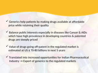  Generics help patients by making drugs available at affordable
price while retaining their quality
 Balance public interests especially in diseases like Cancer & AIDs
which have high prevalence in developing countries & patented
drugs are steeply priced
 Value of drugs going off-patent in the regulated market is
estimated at US $ 70-80 billions in next 5 years
 Translated into increased opportunities for Indian Pharmaceutical
Industry → Export of generics to the regulated markets
 