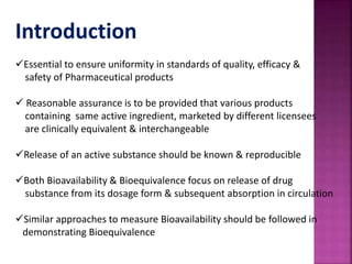 Introduction
Essential to ensure uniformity in standards of quality, efficacy &
safety of Pharmaceutical products
 Reasonable assurance is to be provided that various products
containing same active ingredient, marketed by different licensees
are clinically equivalent & interchangeable
Release of an active substance should be known & reproducible
Both Bioavailability & Bioequivalence focus on release of drug
substance from its dosage form & subsequent absorption in circulation
Similar approaches to measure Bioavailability should be followed in
demonstrating Bioequivalence
 