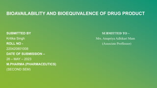 BIOAVAILABILITY AND BIOEQUIVALENCE OF DRUG PRODUCT
SUBMITTED BY SUBMITTED TO –
Kritika Singh Mrs. Anupriya Adhikari Mam
ROLL NO - (Associate Proffessor)
220420801008
DATE OF SUBMISSION –
26 – MAY – 2023
M.PHARMA (PHARMACEUTICS)
(SECOND SEM)
 