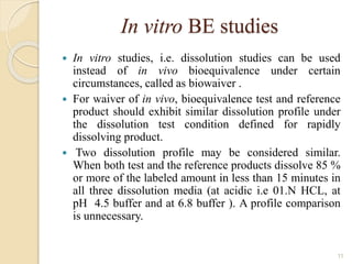 In vitro BE studies
 In vitro studies, i.e. dissolution studies can be used
instead of in vivo bioequivalence under certain
circumstances, called as biowaiver .
 For waiver of in vivo, bioequivalence test and reference
product should exhibit similar dissolution profile under
the dissolution test condition defined for rapidly
dissolving product.
 Two dissolution profile may be considered similar.
When both test and the reference products dissolve 85 %
or more of the labeled amount in less than 15 minutes in
all three dissolution media (at acidic i.e 01.N HCL, at
pH 4.5 buffer and at 6.8 buffer ). A profile comparison
is unnecessary.
11
 