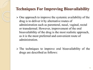 Techniques For Improving Bioavailability
 One approach to improve the systemic availability of the
drug is to deliver it by alternative routes of
administration such as parenteral, nasal, vaginal, rectal
or transdermal. However, improvement of the oral
bioavailability of the drug is the most realistic approach,
as it is the most preferred and convenient route of
administration.
 The techniques to improve oral bioavailability of the
drugs are described as follows:
12
 